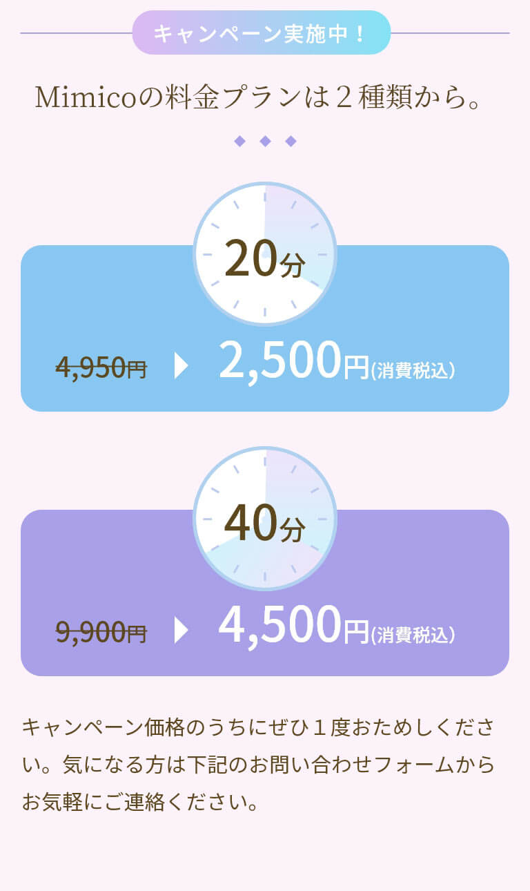 キャンペーン実施中！Mimicoの料金プランは2種類から。 キャンペーン価格のうちにぜひ1度おためしください。気になる方は下記のお問い合わせフォームからお気軽にご連絡ください。