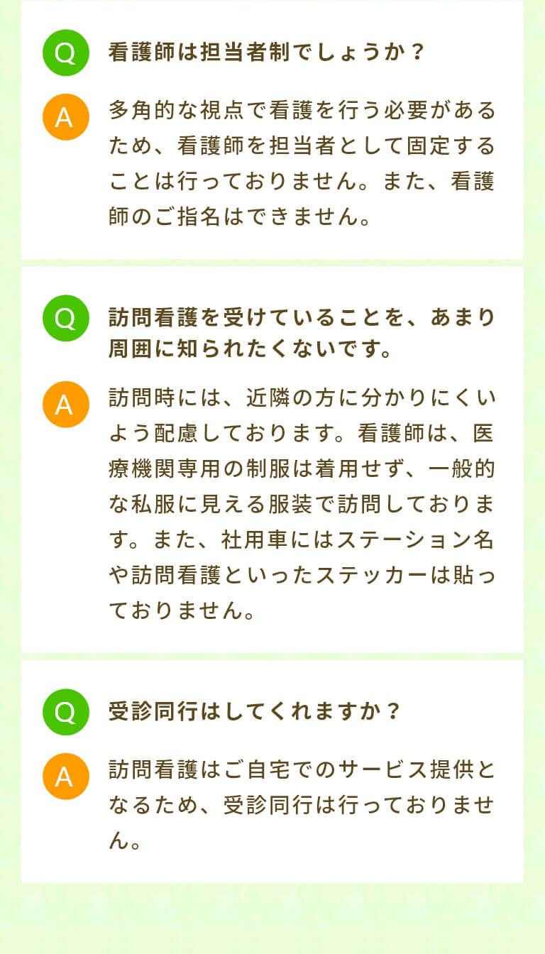 看護師は担当者制でしょうか？ 多角的な視点で看護を行う必要があるため、看護師を担当者として固定することは行っておりません。また、看護師のご指名はできません。 訪問看護を受けていることを、あまり周囲に知られたくないです。 訪問時には、近隣の方に分かりにくいよう配慮しております。看護師は、医療機関専用の制服は着用せず、一般的な私服に見える服装で訪問しております。また、社用車にはステーション名や訪問看護といったステッカーは貼っておりません。 受診同行はしてくれますか？ 訪問看護はご自宅でのサービス提供となるため、受診同行は行っておりません。