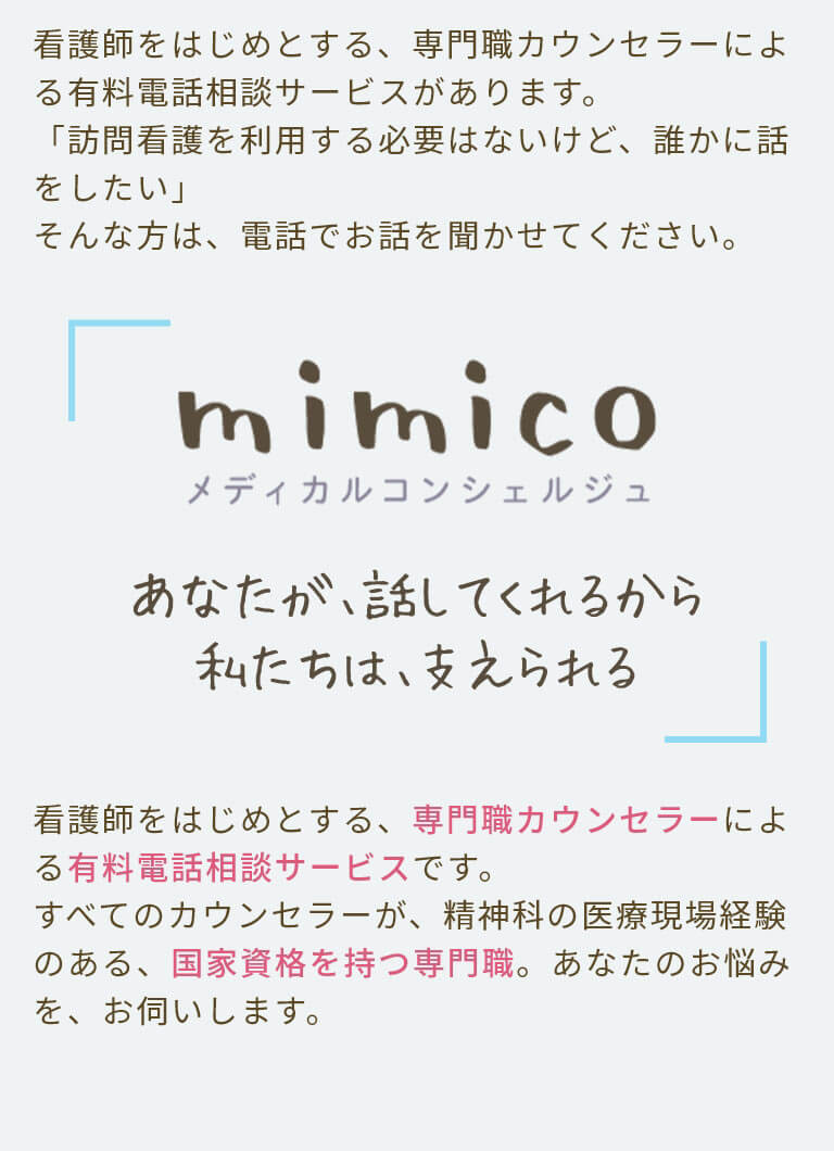 看護師をはじめとする、専門職カウンセラーによる有料電話相談サービスがあります。「訪問看護を利用する必要はないけど、誰かに話をしたい」そんな方は、電話でお話を聞かせてください。看護師をはじめとする、専門職カウンセラーによる有料電話相談サービスです。すべてのカウンセラーが、精神科の医療現場経験のある、国家資格を持つ専門職。あなたのお悩みを、お伺いします。