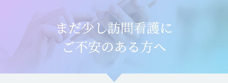 まだ少し訪問看護にご不安のある方へ