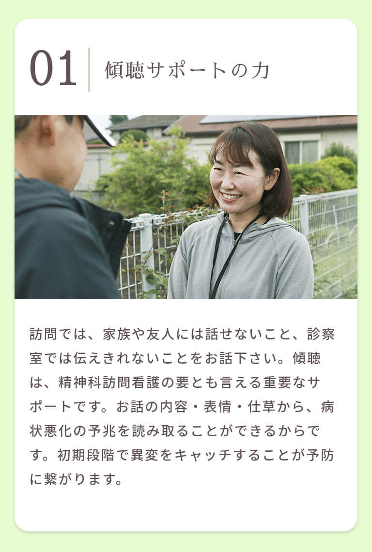 傾聴サポートの力 訪問では、家族や友人には話せないこと、診察室では伝えきれないことをお話下さい。傾聴は、精神科訪問看護の要とも言える重要なサポートです。お話の内容・表情・仕草から、病状悪化の予兆を読み取ることができるからです。初期段階で異変をキャッチすることが予防に繋がります。