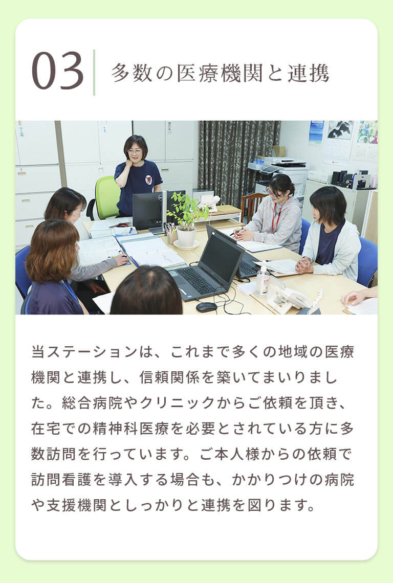 多数の医療機関と連携 当ステーションは、これまで多くの地域の医療機関と連携し、信頼関係を築いてまいりました。総合病院やクリニックからご依頼を頂き、在宅での精神科医療を必要とされている方に多数訪問を行っています。ご本人様からの依頼で訪問看護を導入する場合も、かかりつけの病院や支援機関としっかりと連携を図ります。