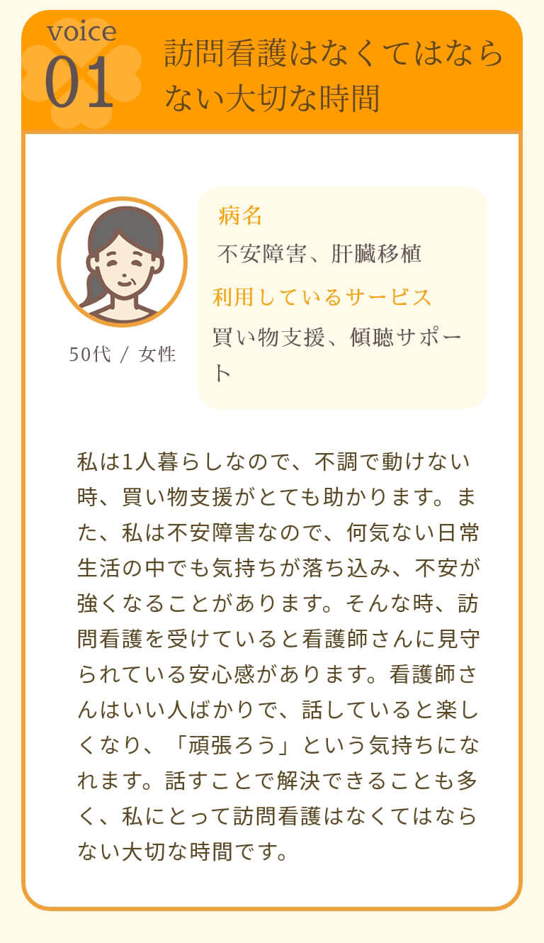 訪問看護はなくてはならない大切な時間 私は1人暮らしなので、不調で動けない時、買い物支援がとても助かります。また、私は不安障害なので、何気ない日常生活の中でも気持ちが落ち込み、不安が強くなることがあります。そんな時、訪問看護を受けていると看護師さんに見守られている安心感があります。看護師さんはいい人ばかりで、話していると楽しくなり、「頑張ろう」という気持ちになれます。話すことで解決できることも多く、私にとって訪問看護はなくてはならない大切な時間です。