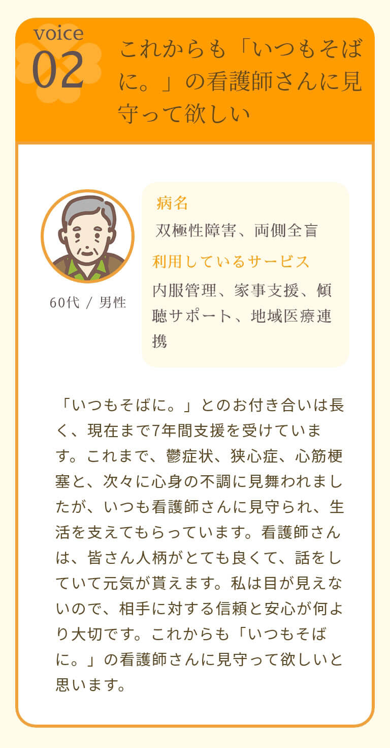 これからも「いつもそばに。」の看護師さんに見守って欲しい 「いつもそばに。」とのお付き合いは長く、現在まで7年間支援を受けています。これまで、鬱症状、狭心症、心筋梗塞と、次々に心身の不調に見舞われましたが、いつも看護師さんに見守られ、生活を支えてもらっています。看護師さんは、皆さん人柄がとても良くて、話をしていて元気が貰えます。私は目が見えないので、相手に対する信頼と安心が何より大切です。これからも「いつもそばに。」の看護師さんに見守って欲しいと思います。