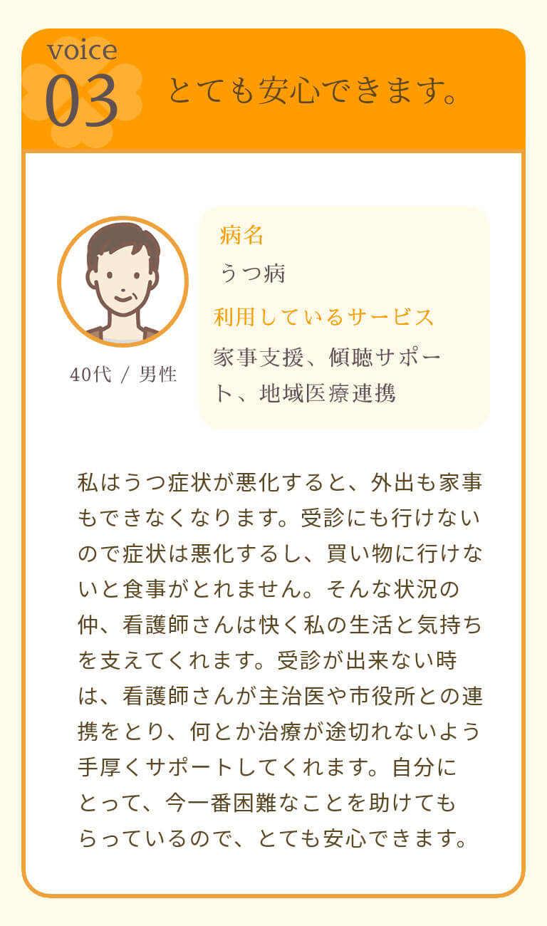 とても安心できます。 私はうつ症状が悪化すると、外出も家事もできなくなります。受診にも行けないので症状は悪化するし、買い物に行けないと食事がとれません。そんな状況の仲、看護師さんは快く私の生活と気持ちを支えてくれます。受診が出来ない時は、看護師さんが主治医や市役所との連携をとり、何とか治療が途切れないよう手厚くサポートしてくれます。自分にとって、今一番困難なことを助けてもらっているので、とても安心できます。