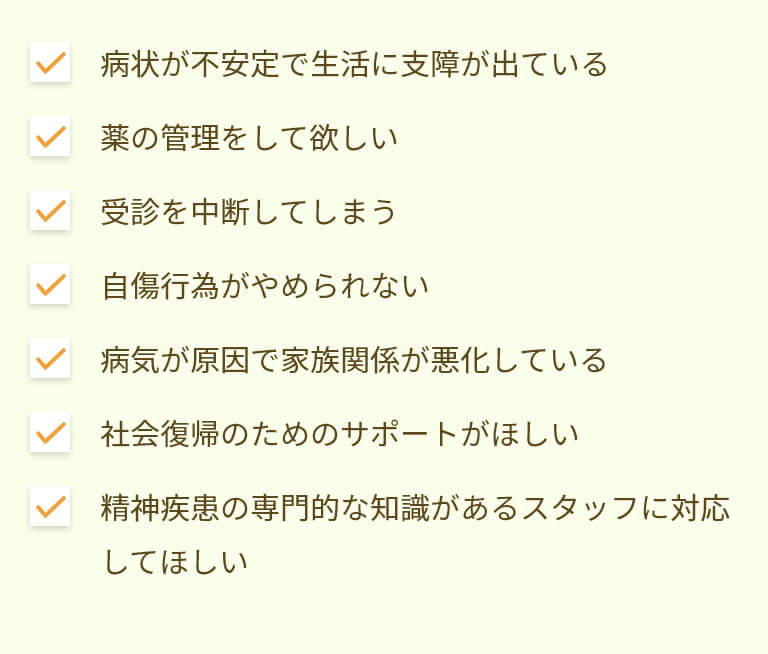 病状が不安定で生活に支障が出ている、薬の管理をして欲しい、受診を中断してしまう、自傷行為がやめられない、病気が原因で家族関係が悪化している、社会復帰のためのサポートがほしい、精神疾患の専門的な知識があるスタッフに対応してほしい